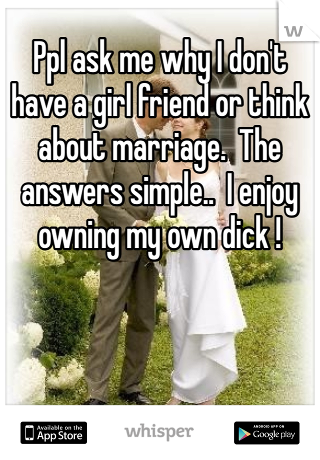 Ppl ask me why I don't have a girl friend or think about marriage.  The answers simple..  I enjoy owning my own dick ! 