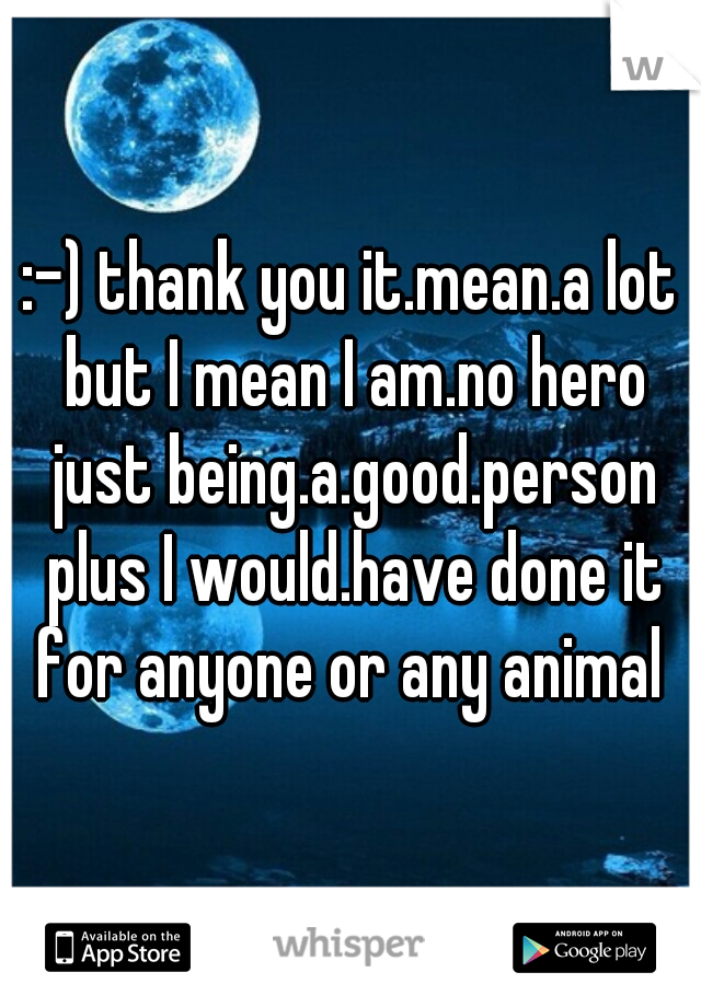 :-) thank you it.mean.a lot but I mean I am.no hero just being.a.good.person plus I would.have done it for anyone or any animal 