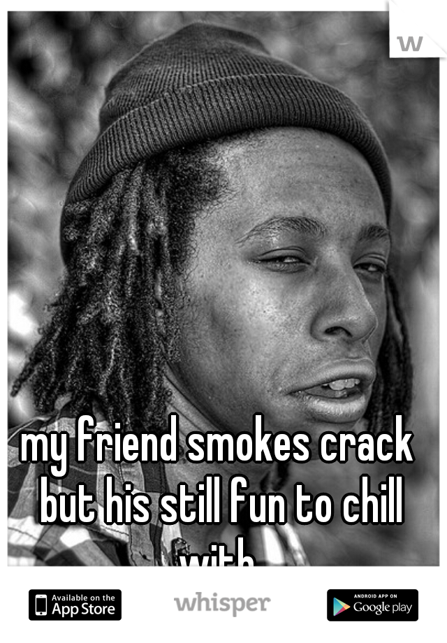 my friend smokes crack but his still fun to chill with 