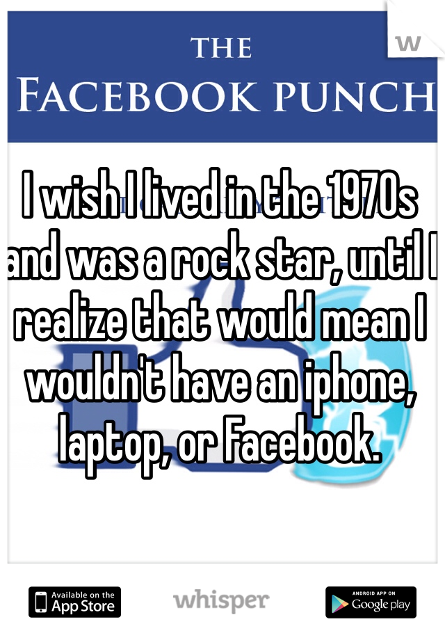 I wish I lived in the 1970s and was a rock star, until I realize that would mean I wouldn't have an iphone, laptop, or Facebook. 