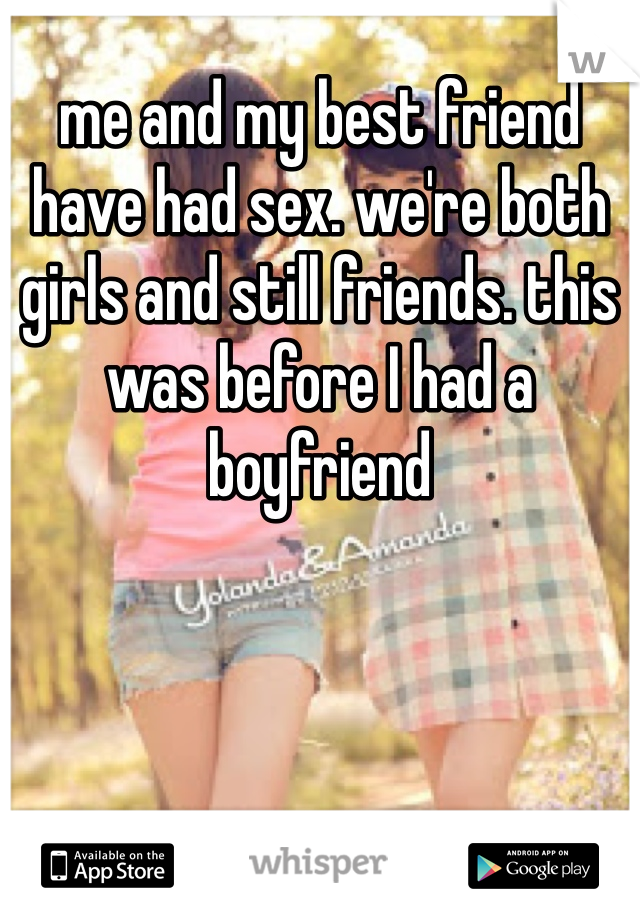 me and my best friend have had sex. we're both girls and still friends. this was before I had a boyfriend