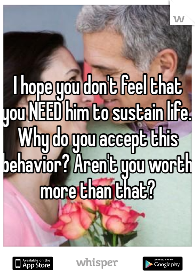 I hope you don't feel that you NEED him to sustain life. Why do you accept this behavior? Aren't you worth more than that? 