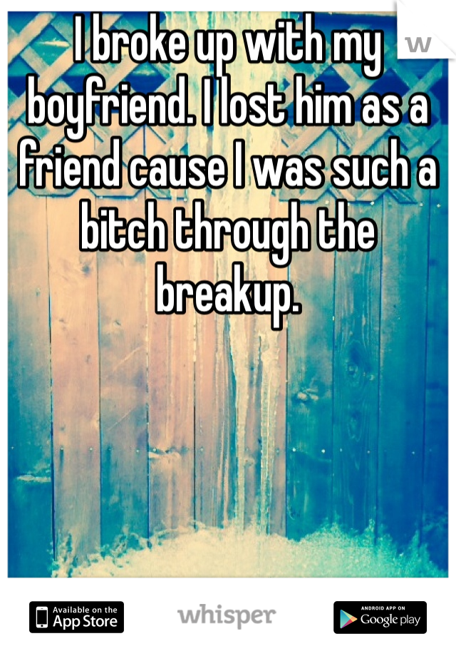 I broke up with my boyfriend. I lost him as a friend cause I was such a bitch through the breakup. 