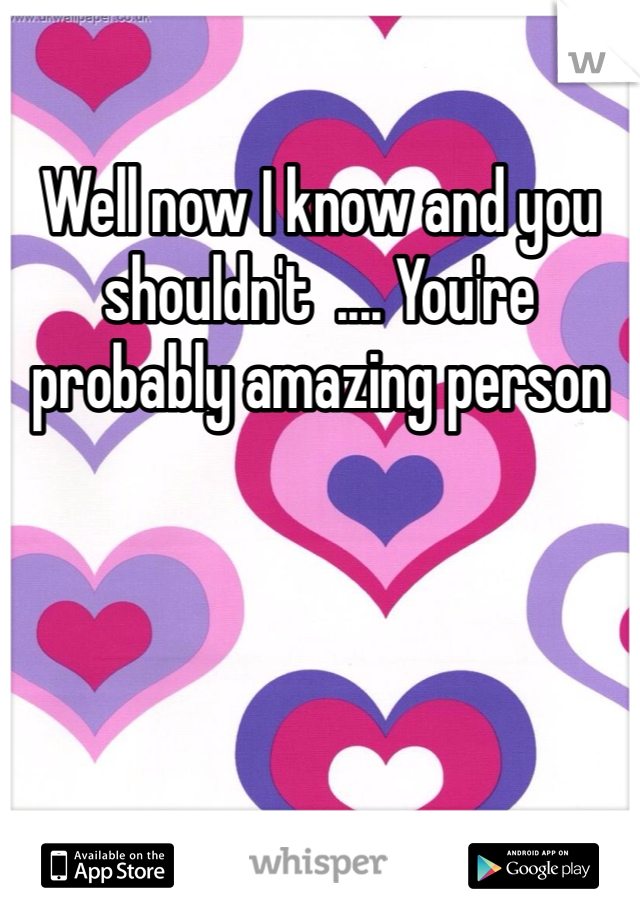 Well now I know and you shouldn't  .... You're probably amazing person