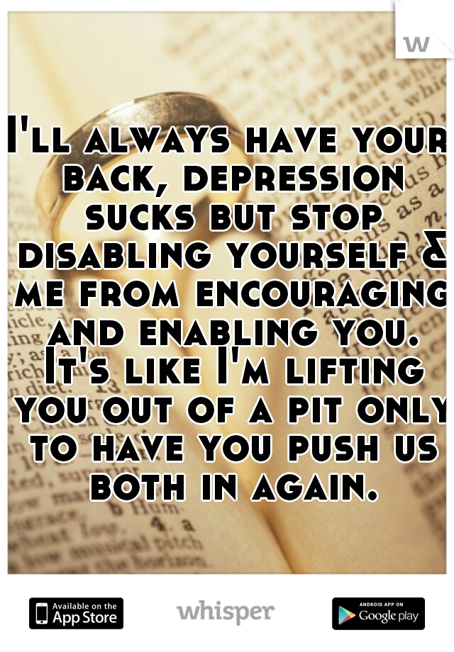 I'll always have your back, depression sucks but stop disabling yourself & me from encouraging and enabling you. It's like I'm lifting you out of a pit only to have you push us both in again.