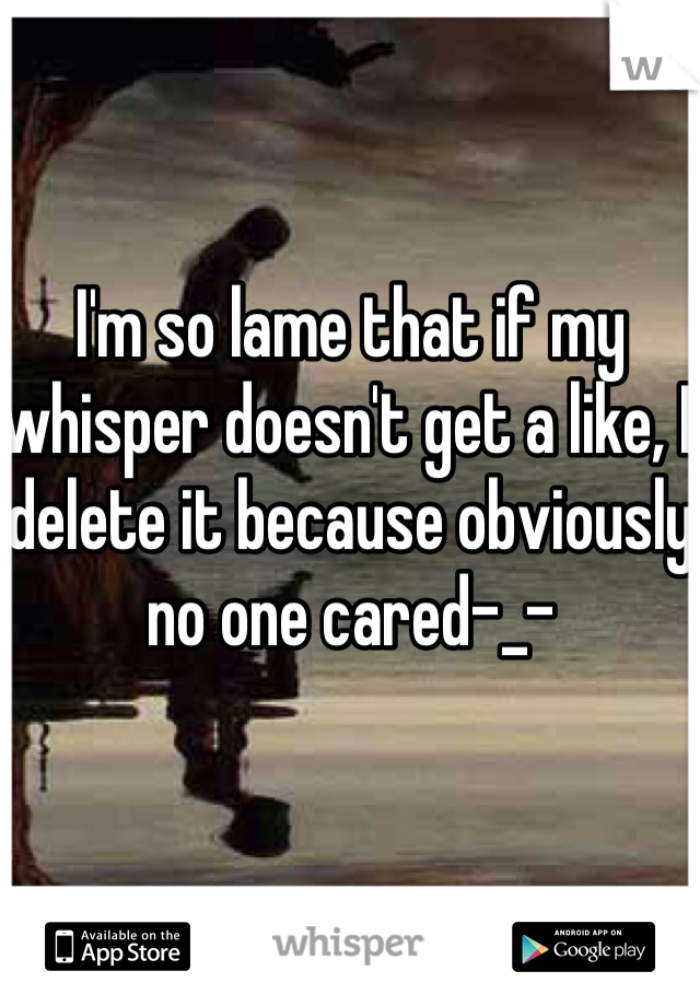 I'm so lame that if my whisper doesn't get a like, I delete it because obviously no one cared-_- 