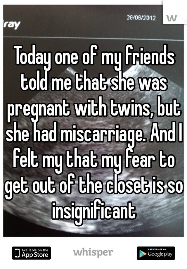 Today one of my friends told me that she was pregnant with twins, but she had miscarriage. And I felt my that my fear to get out of the closet is so insignificant 