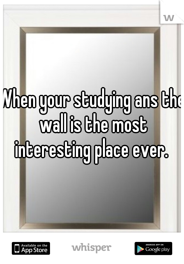 When your studying ans the wall is the most interesting place ever. 