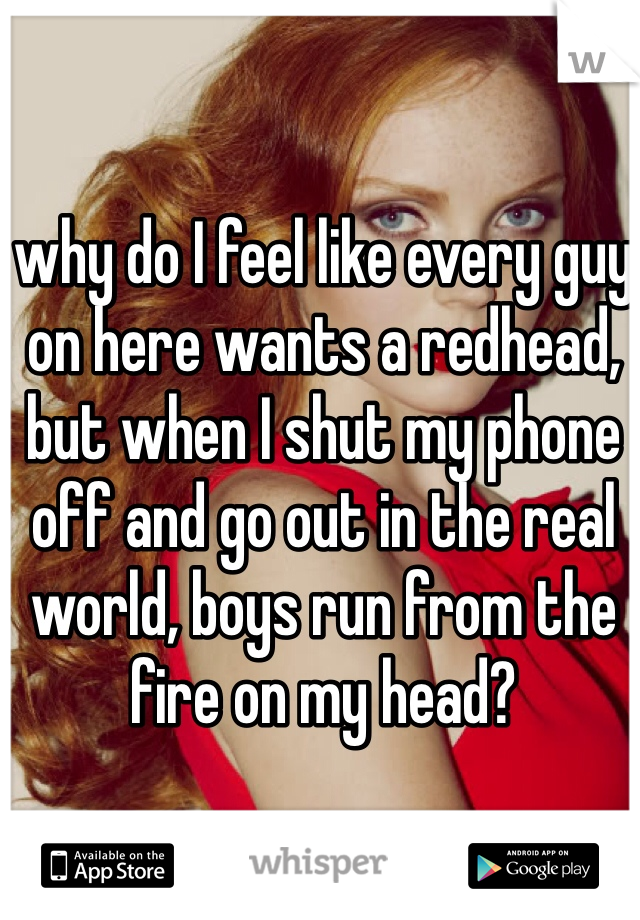 why do I feel like every guy on here wants a redhead, but when I shut my phone off and go out in the real world, boys run from the fire on my head? 
