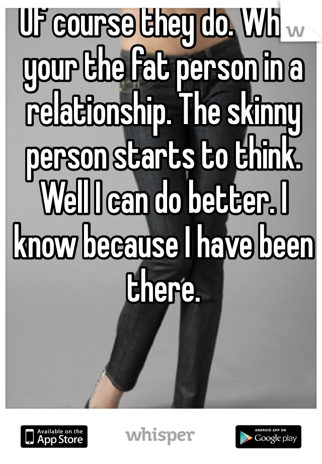 Of course they do. When your the fat person in a relationship. The skinny person starts to think. Well I can do better. I know because I have been there. 