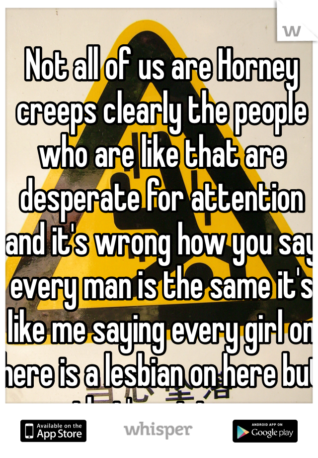 Not all of us are Horney creeps clearly the people who are like that are desperate for attention and it's wrong how you say every man is the same it's like me saying every girl on here is a lesbian on here but that's not true 