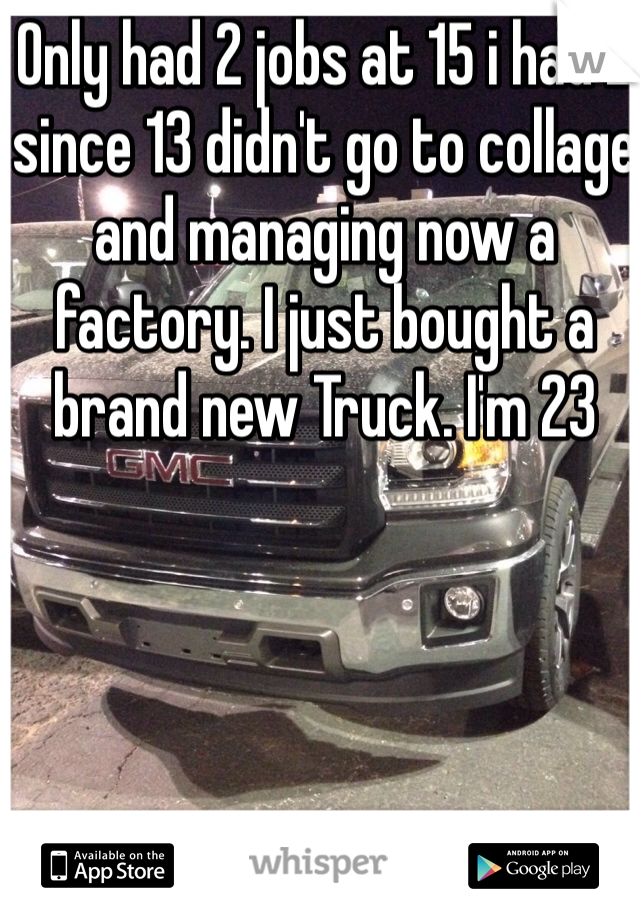 Only had 2 jobs at 15 i had 2 since 13 didn't go to collage and managing now a factory. I just bought a brand new Truck. I'm 23