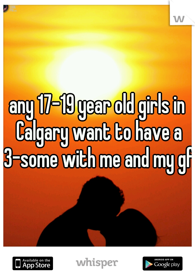 any 17-19 year old girls in Calgary want to have a 3-some with me and my gf?