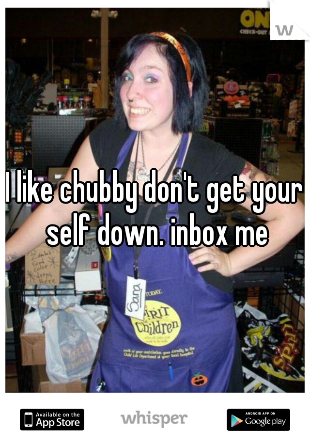 I like chubby don't get your self down. inbox me