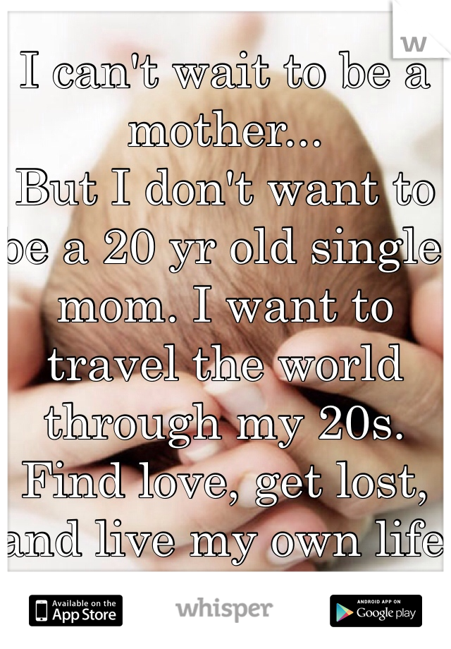 I can't wait to be a mother...
But I don't want to be a 20 yr old single mom. I want to travel the world through my 20s. Find love, get lost, and live my own life first. 