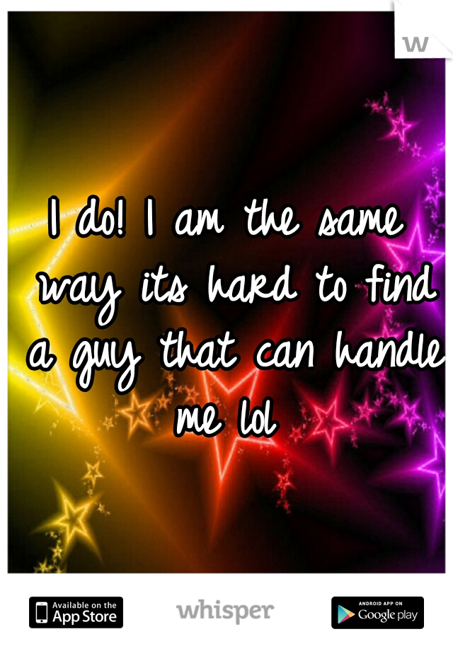 I do! I am the same way its hard to find a guy that can handle me lol 
