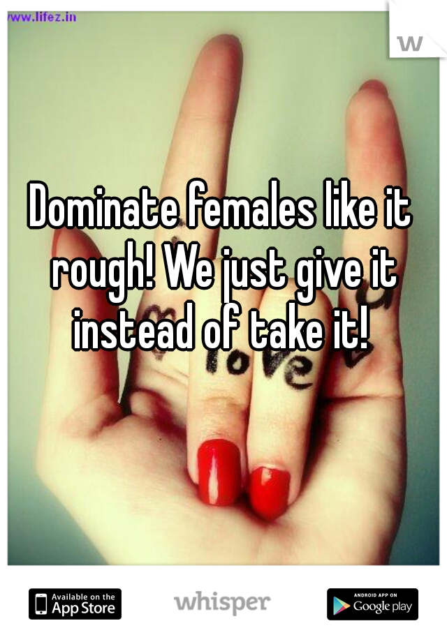 Dominate females like it rough! We just give it instead of take it! 