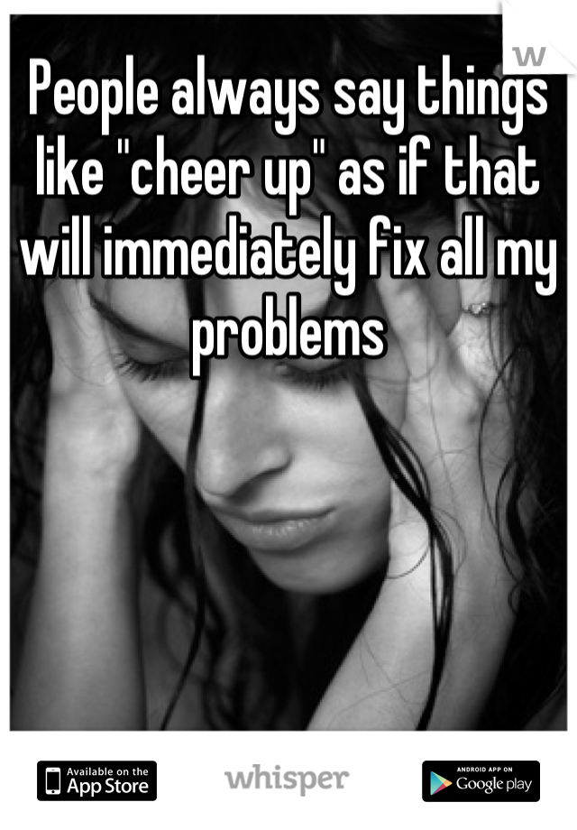 People always say things like "cheer up" as if that will immediately fix all my problems