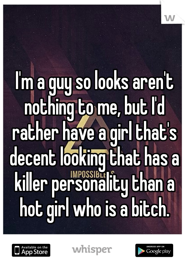I'm a guy so looks aren't nothing to me, but I'd rather have a girl that's decent looking that has a killer personality than a hot girl who is a bitch. 