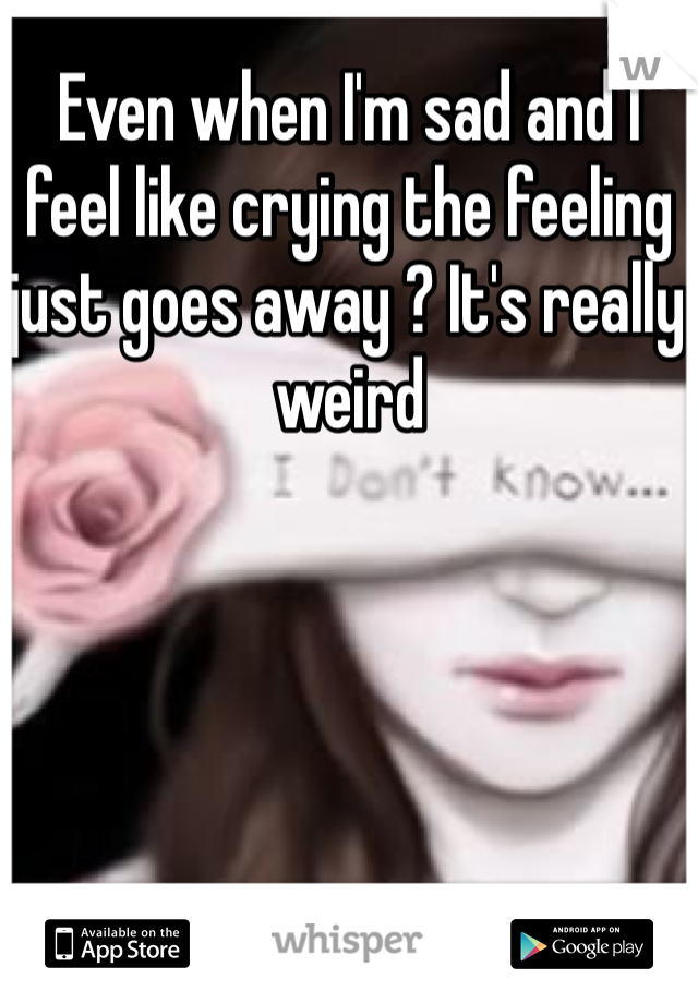 Even when I'm sad and I feel like crying the feeling just goes away ? It's really weird 