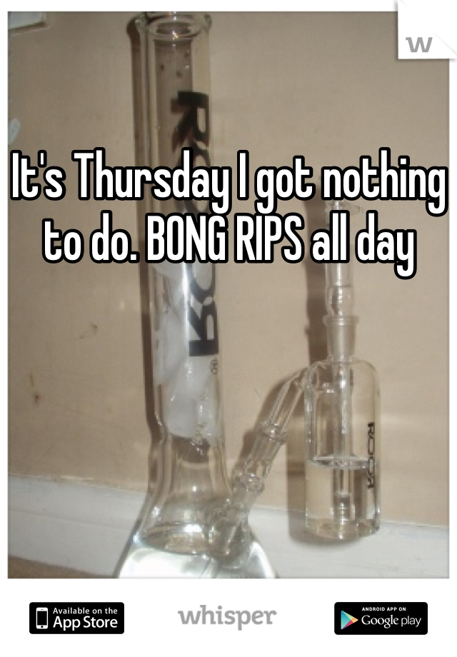 It's Thursday I got nothing to do. BONG RIPS all day 