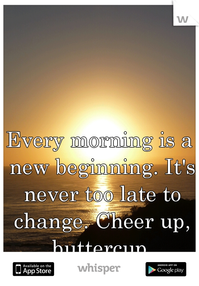Every morning is a new beginning. It's never too late to change. Cheer up, buttercup.
