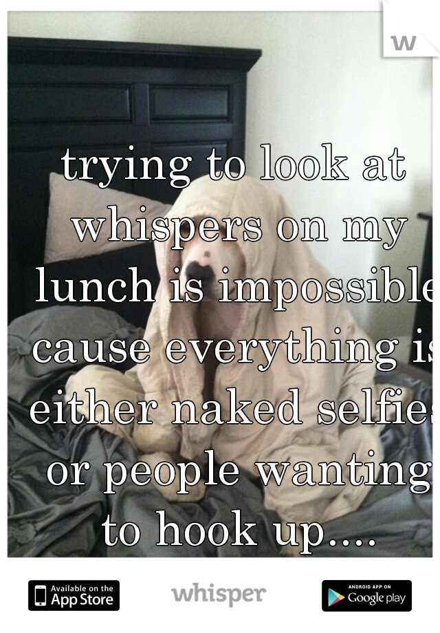 trying to look at whispers on my lunch is impossible cause everything is either naked selfies or people wanting to hook up....