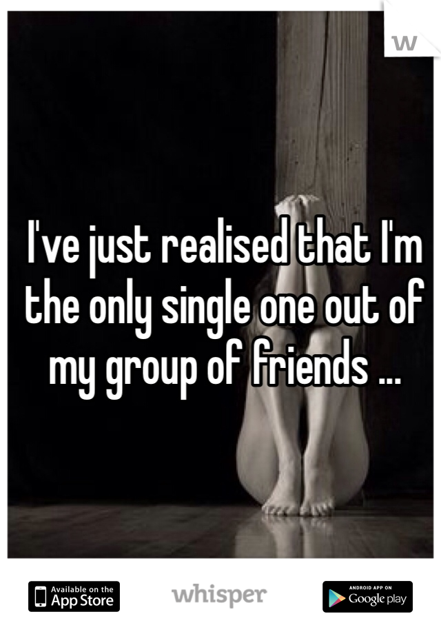 I've just realised that I'm the only single one out of my group of friends ... 