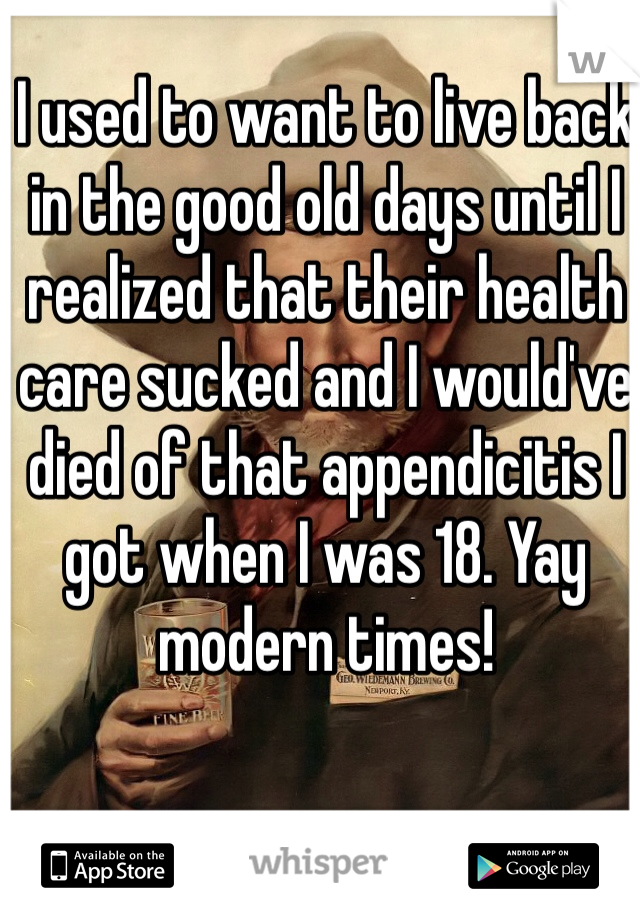 I used to want to live back in the good old days until I realized that their health care sucked and I would've died of that appendicitis I got when I was 18. Yay modern times!
