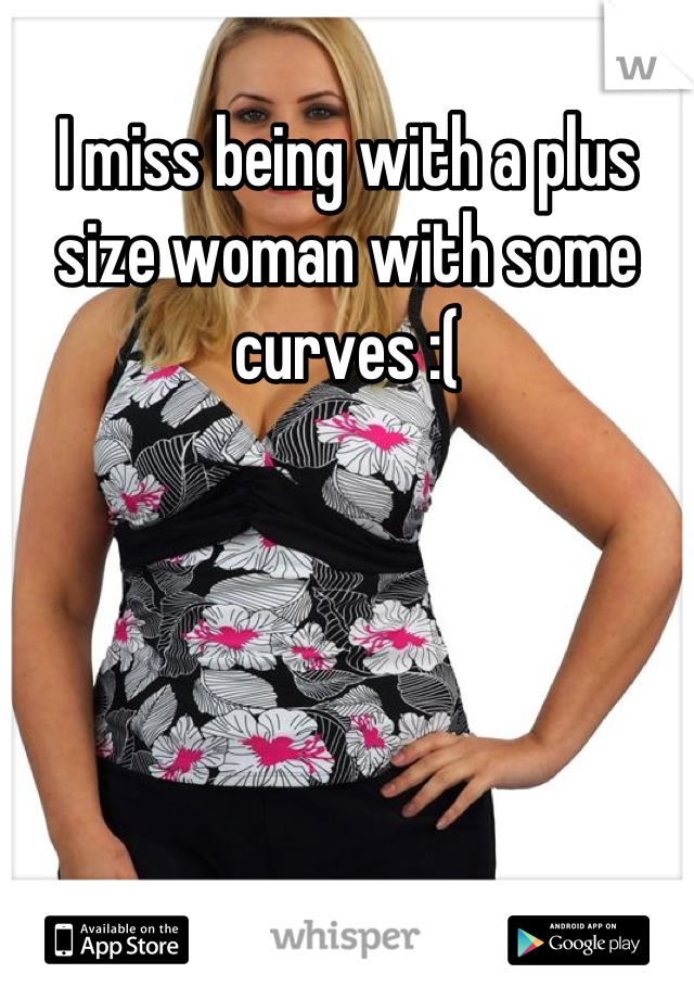 I miss being with a plus size woman with some curves :(