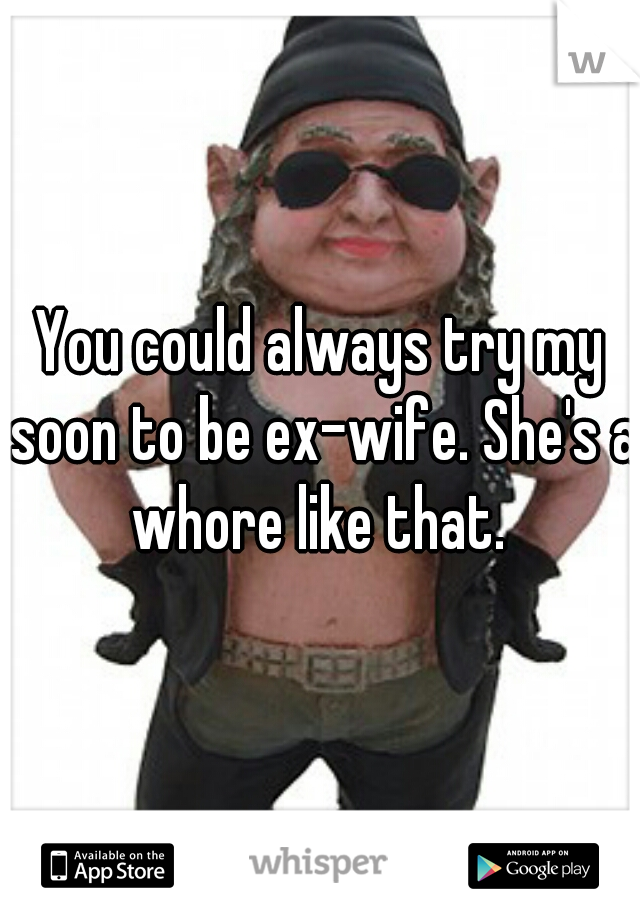 You could always try my soon to be ex-wife. She's a whore like that. 