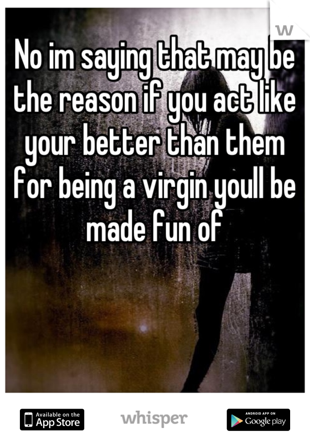 No im saying that may be the reason if you act like your better than them for being a virgin youll be made fun of