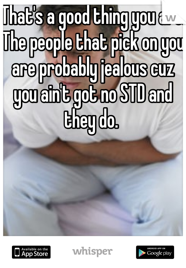 That's a good thing you are. The people that pick on you are probably jealous cuz you ain't got no STD and they do. 