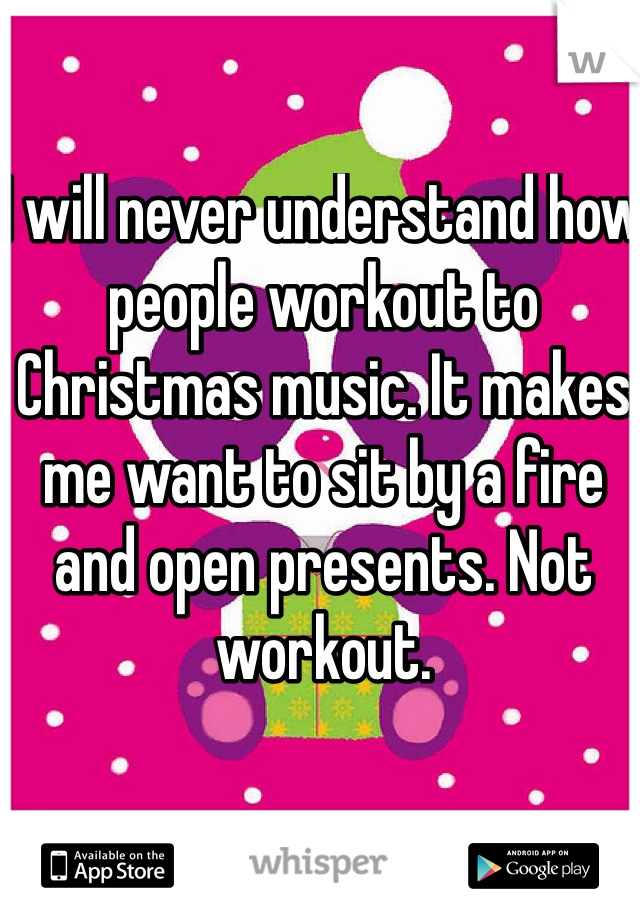 I will never understand how people workout to Christmas music. It makes me want to sit by a fire and open presents. Not workout.