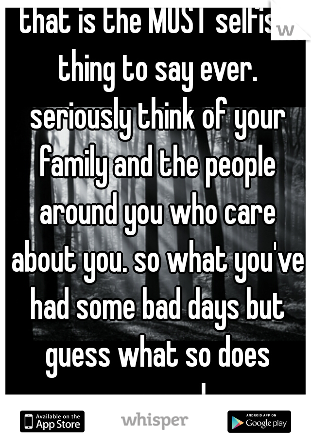 that is the MOST selfish thing to say ever. seriously think of your family and the people around you who care about you. so what you've had some bad days but guess what so does everyone else 