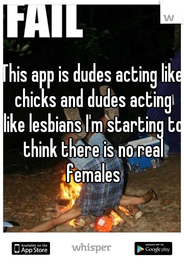 This app is dudes acting like chicks and dudes acting like lesbians I'm starting to think there is no real females