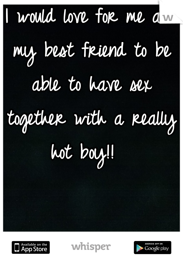I would love for me and my best friend to be able to have sex together with a really hot boy!!  