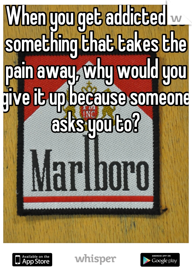 When you get addicted to something that takes the pain away, why would you give it up because someone asks you to?