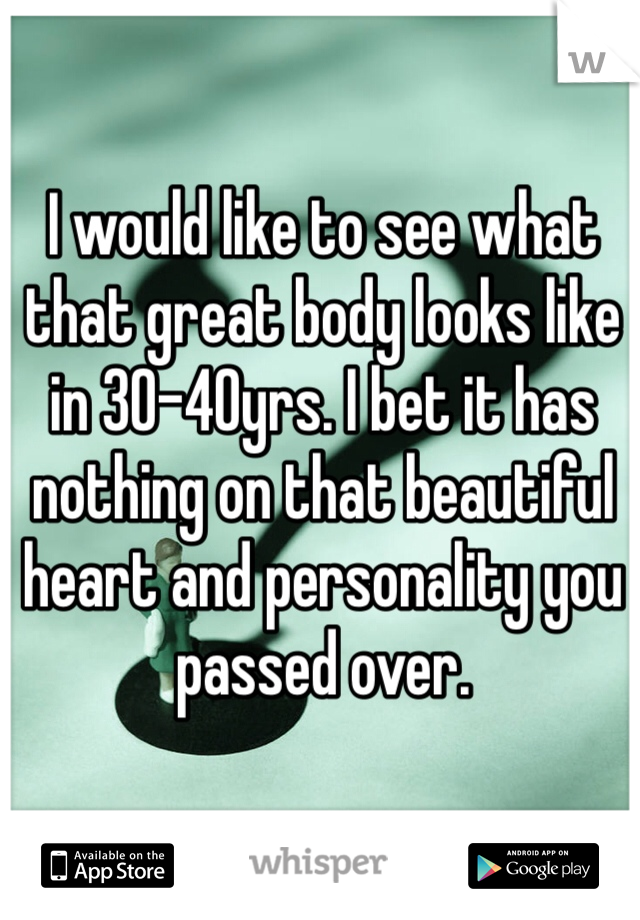 I would like to see what that great body looks like in 30-40yrs. I bet it has nothing on that beautiful heart and personality you passed over. 