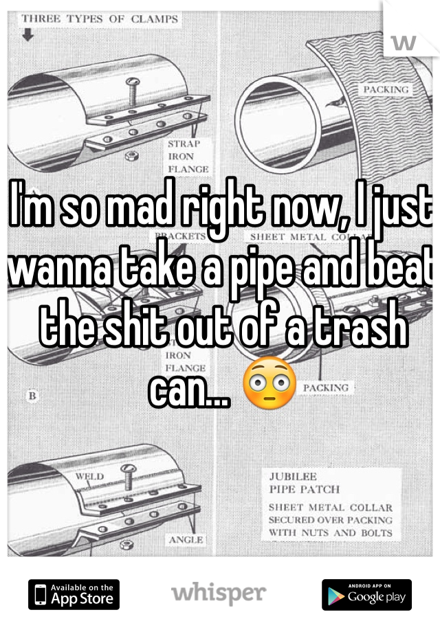 I'm so mad right now, I just wanna take a pipe and beat the shit out of a trash can... 😳
