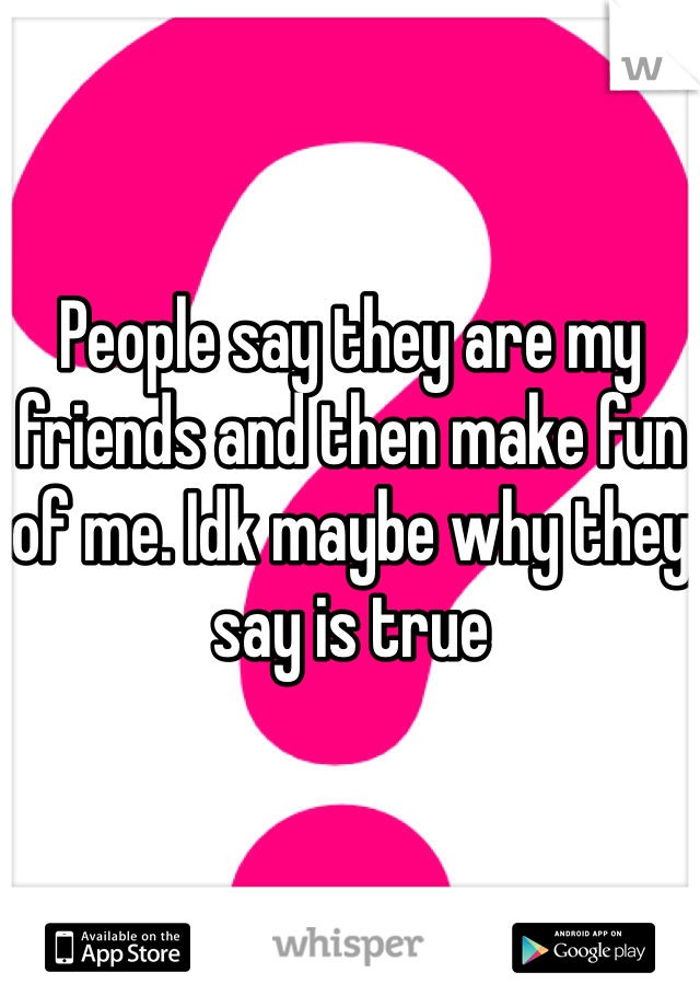 People say they are my friends and then make fun of me. Idk maybe why they say is true