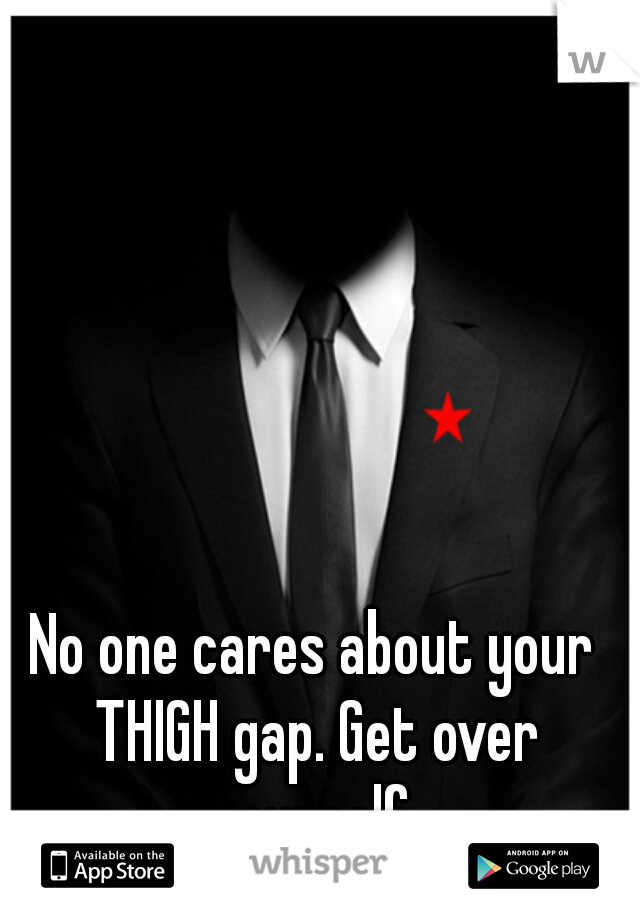 No one cares about your THIGH gap. Get over yourself.