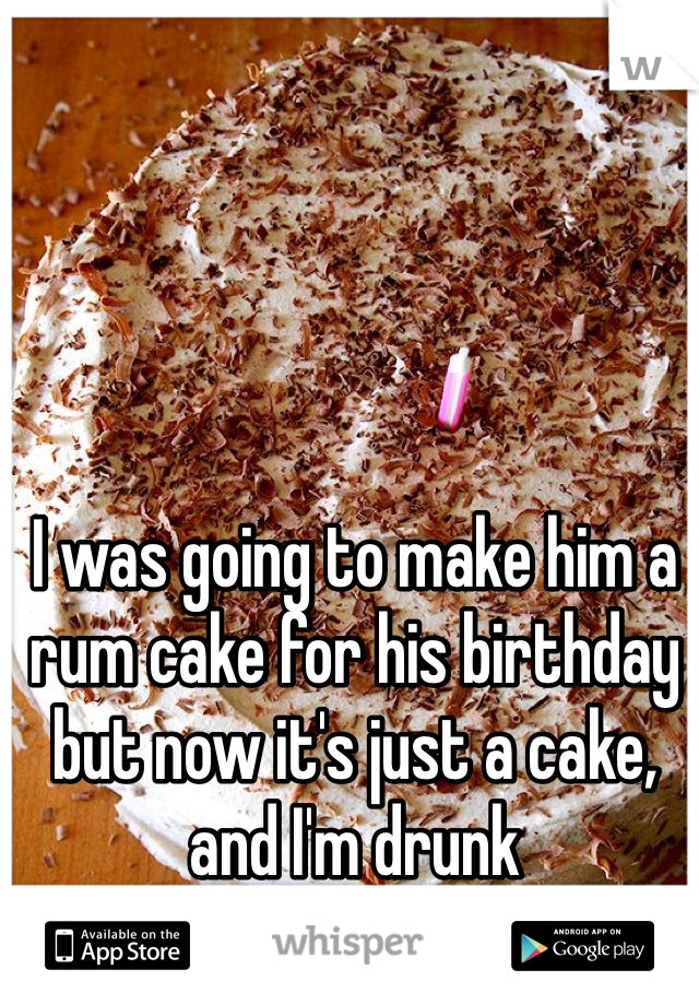 I was going to make him a rum cake for his birthday but now it's just a cake, and I'm drunk