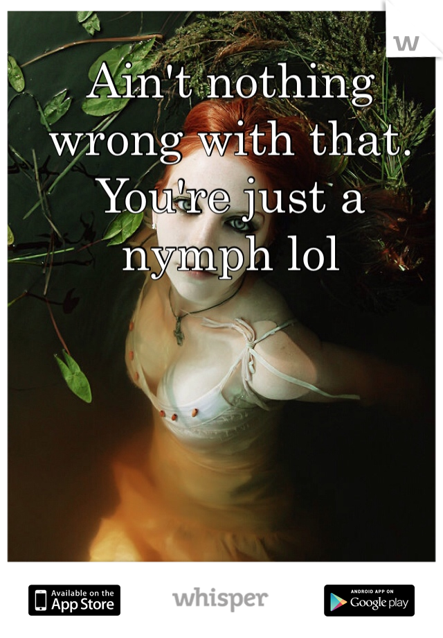 Ain't nothing wrong with that. You're just a nymph lol