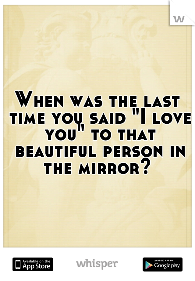 When was the last time you said "I love you" to that beautiful person in the mirror? 