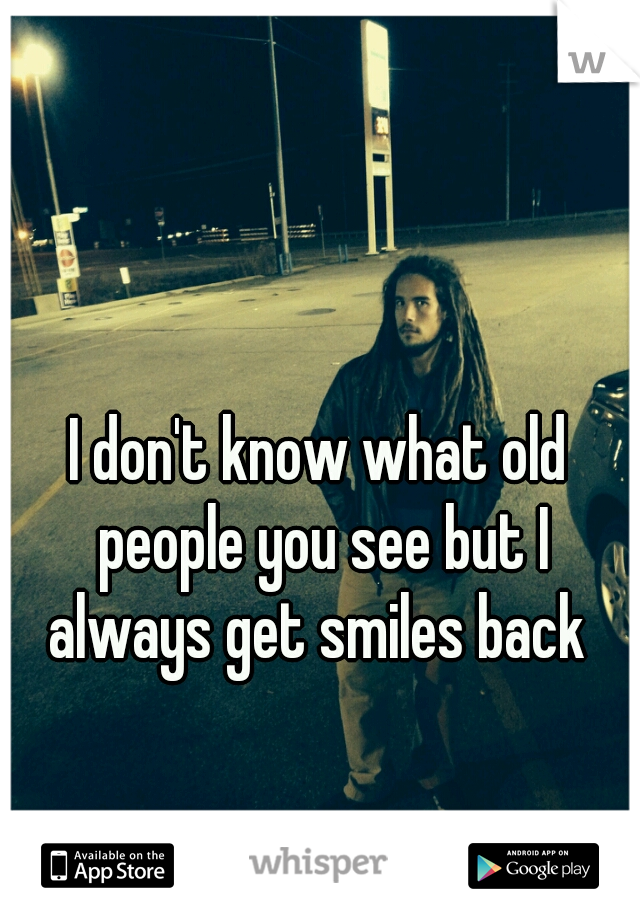 I don't know what old people you see but I always get smiles back 