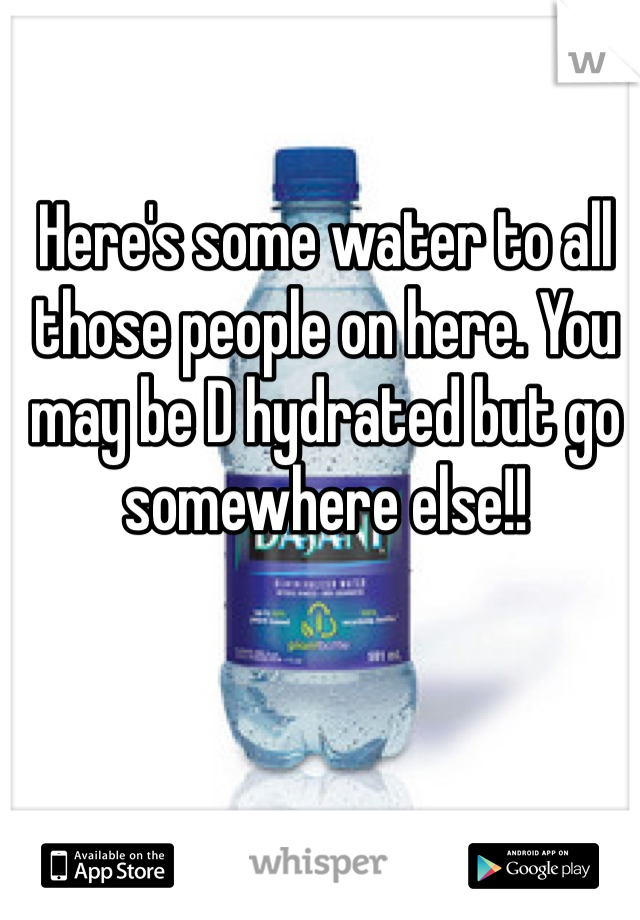 Here's some water to all those people on here. You may be D hydrated but go somewhere else!!