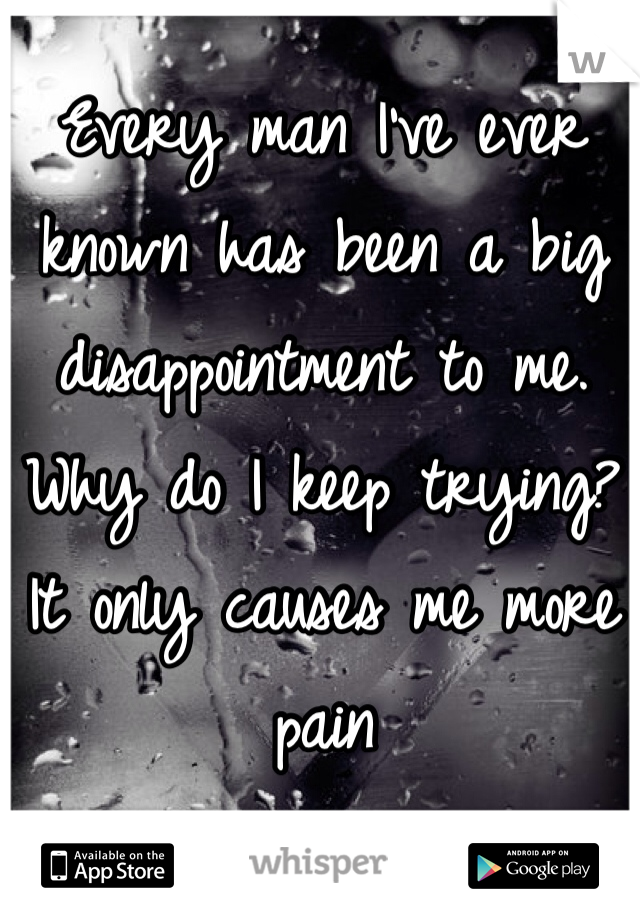 Every man I've ever known has been a big disappointment to me. Why do I keep trying? It only causes me more pain