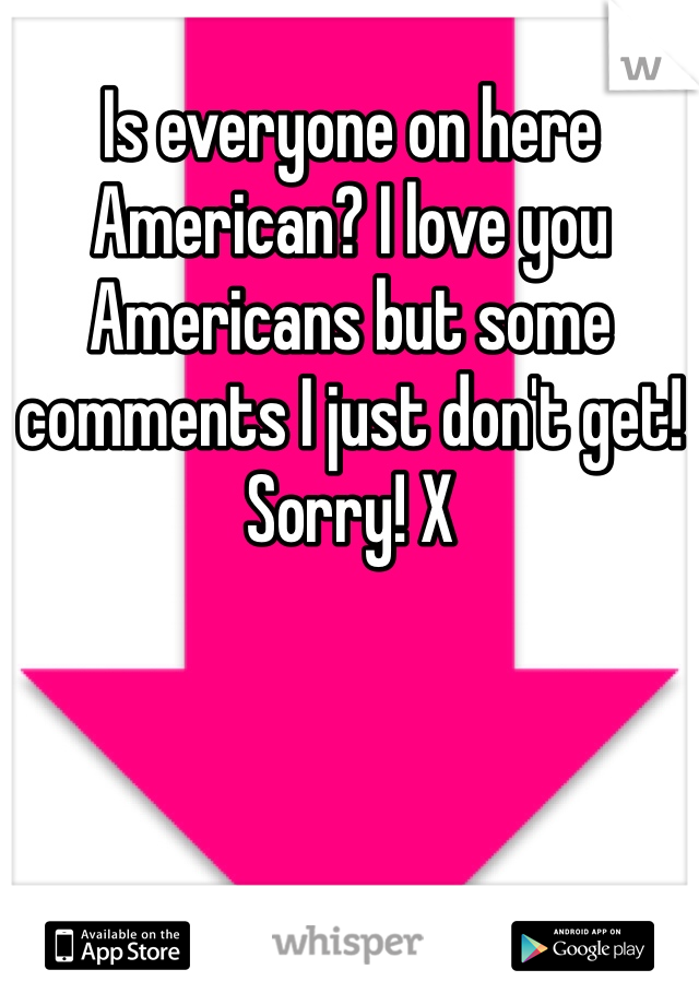 Is everyone on here American? I love you Americans but some comments I just don't get! Sorry! X
