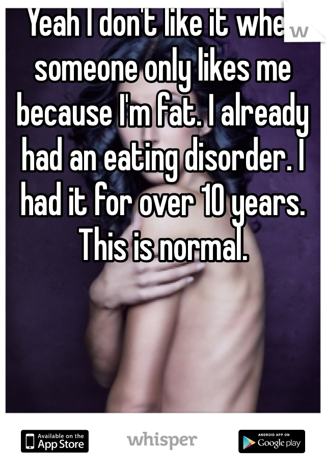 Yeah I don't like it when someone only likes me because I'm fat. I already had an eating disorder. I had it for over 10 years. This is normal.